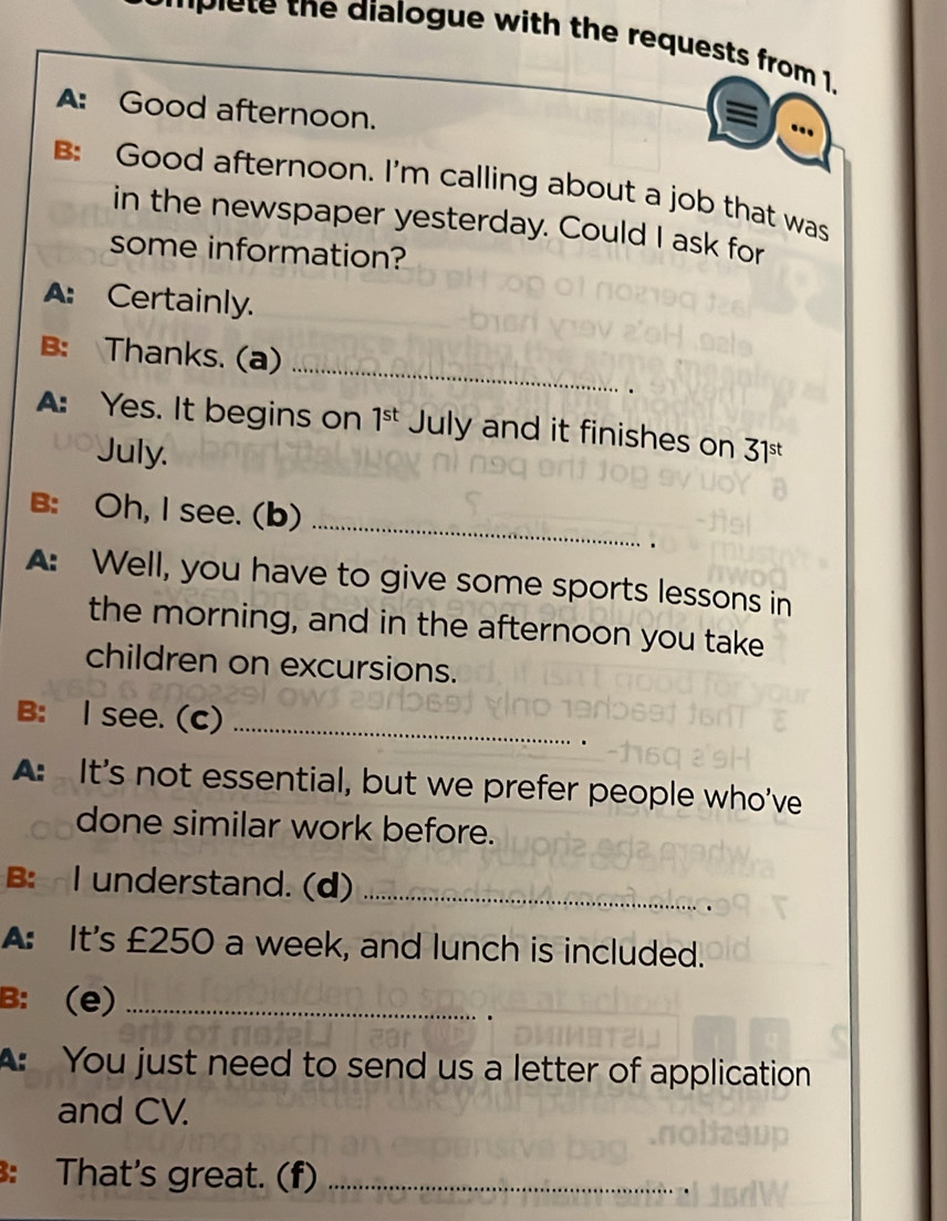 lete the dialogue with the requests from 1. 
A: Good afternoon. 
= 
B: Good afternoon. I'm calling about a job that was 
in the newspaper yesterday. Could I ask for 
some information? 
A: Certainly. 
_ 
B: Thanks. (a) 
. 
A: Yes. It begins on 1^(st) July and it finishes on 31 st 
July. 
_ 
B: Oh, I see. (b) 
. 
A: Well, you have to give some sports lessons in 
the morning, and in the afternoon you take 
children on excursions. 
B: I see. (C)_ 
A: It's not essential, but we prefer people who've 
done similar work before. 
B: I understand. (d)_ 
A: It's £250 a week, and lunch is included. 
B: (e)_ 
A: You just need to send us a letter of application 
and CV. 
: That's great. (f)_