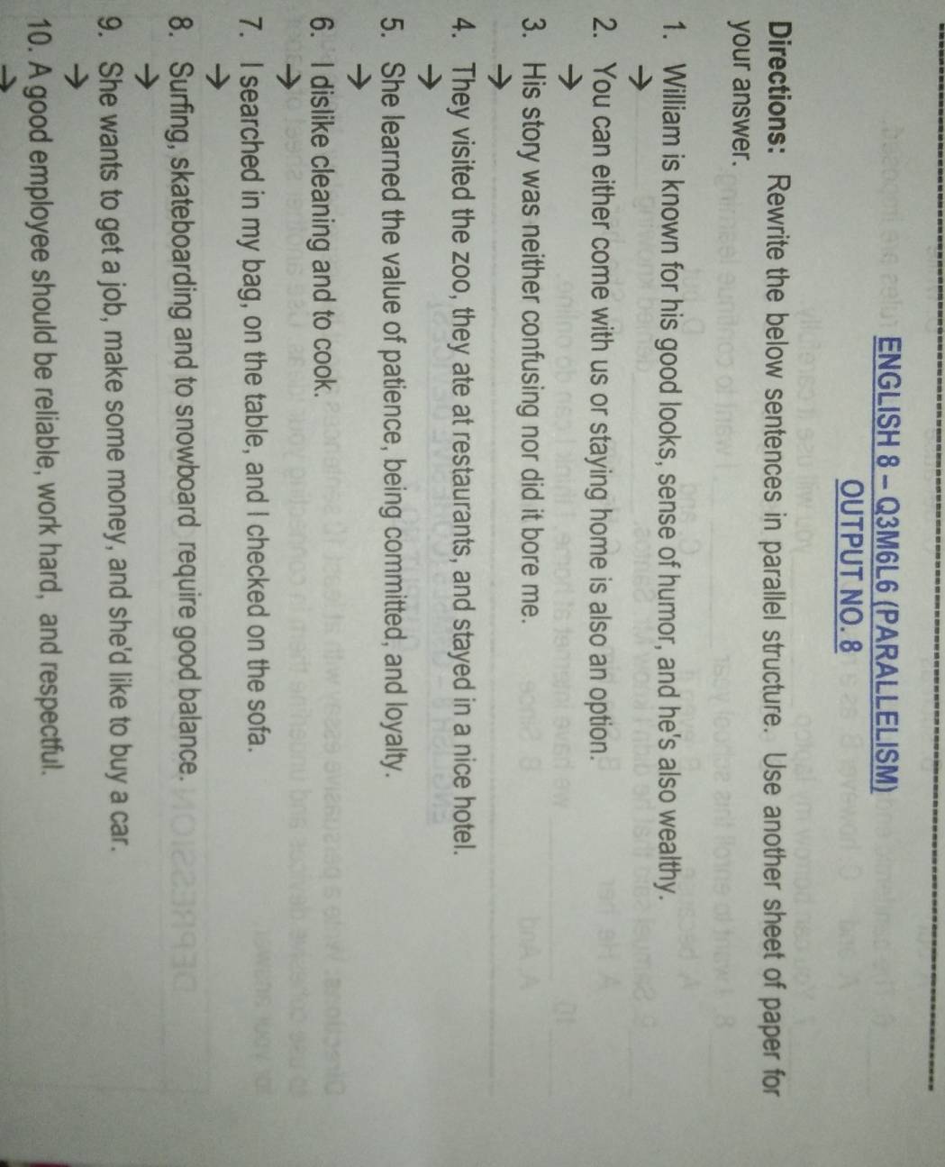 ENGLISH 8 - Q3M6L6 (PARALLELISM) 
OUTPUT NO. 8 
Directions: Rewrite the below sentences in parallel structure. Use another sheet of paper for 
your answer. 
1. William is known for his good looks, sense of humor, and he's also wealthy. 
2. You can either come with us or staying home is also an option. 
3. His story was neither confusing nor did it bore me. 
4. They visited the zoo, they ate at restaurants, and stayed in a nice hotel. 
5. She learned the value of patience, being committed, and loyalty. 
6. I dislike cleaning and to cook. 
7. I searched in my bag, on the table, and I checked on the sofa. 
8. Surfing, skateboarding and to snowboard require good balance. 
9. She wants to get a job, make some money, and she'd like to buy a car. 
10. A good employee should be reliable, work hard, and respectful.