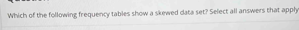 Which of the following frequency tables show a skewed data set? Select all answers that apply