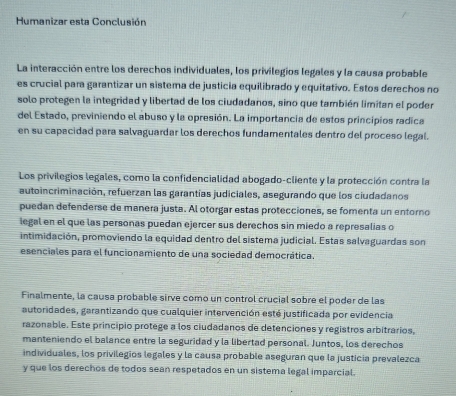 Humanizar esta Conclusión 
La interacción entre los derechos individuales, los privilegios legales y la causa probable 
es crucial para garantizar un sistema de justicia equilibrado y equitativo. Estos derechos no 
solo protegen la integridad y libertad de los ciudadanos, sino que también limitan el poder 
del Estado, previniendo el abuso y la opresión. La importancia de estos principios radica 
en su capacidad para salvaguardar los derechos fundamentales dentro del proceso legal. 
Los privilegios legales, como la confidencialidad abogado-cliente y la protección contra la 
autoincriminación, refuerzan las garantías judiciales, asegurando que los ciudadanos 
puedan defenderse de manera justa. Al otorgar estas protecciones, se fomenta un entorno 
legal en el que las personas puedan ejercer sus derechos sin miedo a represalias o 
intimidación, promoviendo la equidad dentro del sistema judicial. Estas salvaguardas son 
esenciales para el funcionamiento de una sociedad democrática. 
Finalmente, la causa probable sirve como un control crucial sobre el poder de las 
autoridades, garantizando que cualquier intervención esté justificada por evidencia 
razonable. Este principio protege a los ciudadanos de detenciones y registros arbitrarios, 
manteniendo el balance entre la seguridad y la libertad personal. Juntos, los derechos 
individuales, los privilegios legales y la causa probable aseguran que la justicia prevalezca 
y que los derechos de todos sean respetados en un sistema legal imparcial.