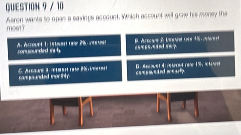 Aaron wants to open a savings account. Which account will grow his money the
most?
A Acsount 1: intérest raté 2%, interest B. Account 2: Interest rate 1%, interet
compounded daily compounded daily
C Account 3: intérest raté 2%, intérest D. Account 4: intérest raté 1%, intérest
compounded monthly. compounded annually.