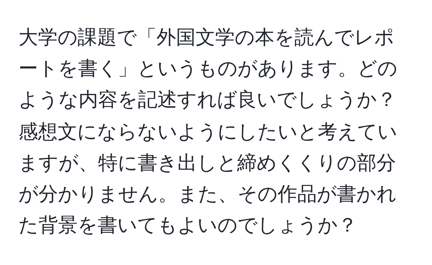 大学の課題で「外国文学の本を読んでレポートを書く」というものがあります。どのような内容を記述すれば良いでしょうか？感想文にならないようにしたいと考えていますが、特に書き出しと締めくくりの部分が分かりません。また、その作品が書かれた背景を書いてもよいのでしょうか？