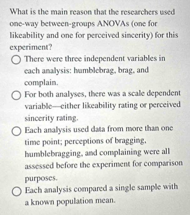 What is the main reason that the researchers used
one-way between-groups ANOVAs (one for
likeability and one for perceived sincerity) for this
experiment?
There were three independent variables in
each analysis: humblebrag, brag, and
complain.
For both analyses, there was a scale dependent
variable—either likeability rating or perceived
sincerity rating.
Each analysis used data from more than one
time point; perceptions of bragging,
humblebragging, and complaining were all
assessed before the experiment for comparison
purposes.
Each analysis compared a single sample with
a known population mean.