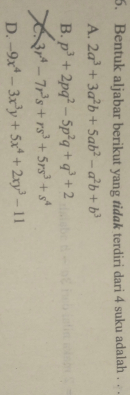 Bentuk aljabar berikut yang tidak terdiri dari 4 suku adalah . . .
A. 2a^3+3a^2b+5ab^2-a^2b+b^3
B. p^3+2pq^2-5p^2q+q^3+2
C 3r^4-7r^3s+rs^3+5rs^3+s^4
D. -9x^4-3x^3y+5x^4+2xy^3-11