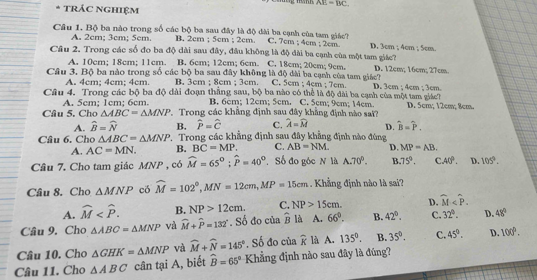 AE=BC.
* TRÁC NGHIệM
Câu 1. Bộ ba nào trong số các bộ ba sau đây là độ dài ba cạnh của tam giác?
A. 2cm; 3cm; 5cm. B. 2cm ; 5cm ; 2cm. C. 7cm ; 4cm ; 2cm. D. 3cm ; 4cm ; 5cm.
Câu 2. Trong các số đo ba độ dài sau đây, đâu không là độ dài ba cạnh của một tam giác?
A. 10cm; 18cm; 11cm. B. 6cm; 12cm; 6cm. C. 18cm; 20cm; 9cm. D. 12cm; 16cm; 27cm.
Câu 3. Bộ ba nào trong số các bộ ba sau đây không là độ dài ba cạnh của tam giác?
A. 4cm; 4cm; 4cm. B. 3cm ; 8cm ; 3cm. C. 5cm ; 4cm ; 7cm. D. 3cm ; 4cm ; 3cm.
Câu 4. Trong các bộ ba độ dài đoạn thắng sau, bộ ba nào có thể là độ dài ba cạnh của một tam giác?
A. 5cm; 1cm; 6cm. B. 6cm; 12cm; 5cm. C. 5cm; 9cm; 14cm. D. 5cm; 12cm; 8cm.
Câu 5. Cho △ ABC=△ MNP Trong các khẳng định sau đây khằng định nào sai?
A. widehat B=widehat N B. widehat P=widehat C C. widehat A=widehat M widehat B=widehat P.
D.
Câu 6. Cho △ ABC=△ MNP 7. Trong các khẳng định sau đây khẳng định nào đúng
A. AC=MN. B. BC=MP. C. AB=NM. D. MP=AB.
Câu 7. Cho tam giác MNP , có widehat M=65°;widehat P=40°. Số đo góc N là A.70^0. B.75°. C. 40°. D. 105°.
Câu 8. Cho △ MNP có widehat M=102^0,MN=12cm,MP=15cm Khẳng định nào là sai?
D. widehat M
A. widehat M
B. NP>12cm. C. NP>15cm.
Câu 9. Cho △ ABC=△ MNP và widehat M+widehat P=132°. Số đo của widehat B là A. 66^0. B. 42^0. C. 32^0. D. 48°
Câu 10. Cho △ GHK=△ MNP và widehat M+widehat N=145°. Số đo của widehat K là A. 135^0. B. 35^0. C. 45^((circ)^ D. 100^0).
Câu 11. Cho △ ABC cân tại A, biết widehat B=65° Kẳng định nào sau đây là đúng?