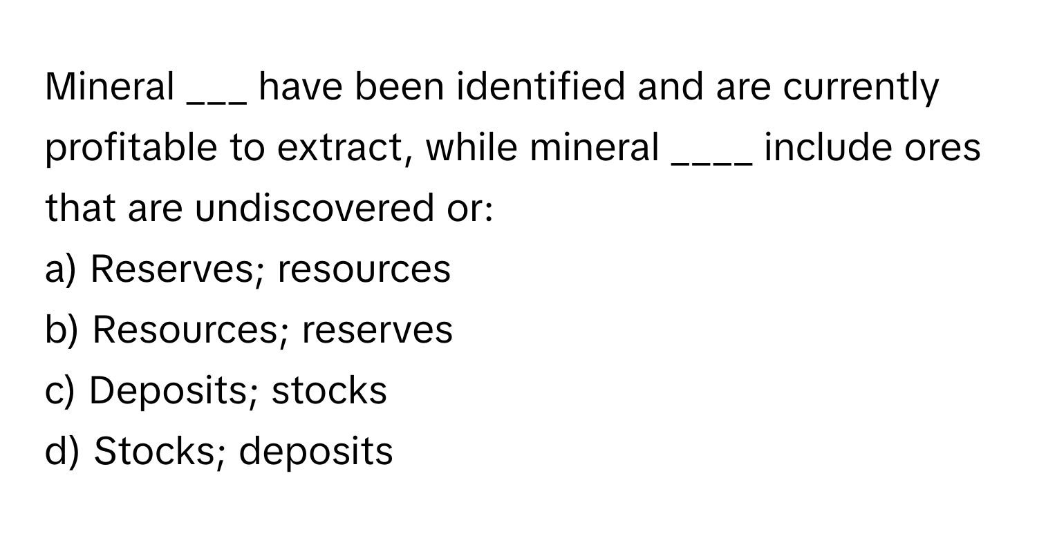 Mineral ___ have been identified and are currently profitable to extract, while mineral ____ include ores that are undiscovered or:

a) Reserves; resources
b) Resources; reserves
c) Deposits; stocks
d) Stocks; deposits