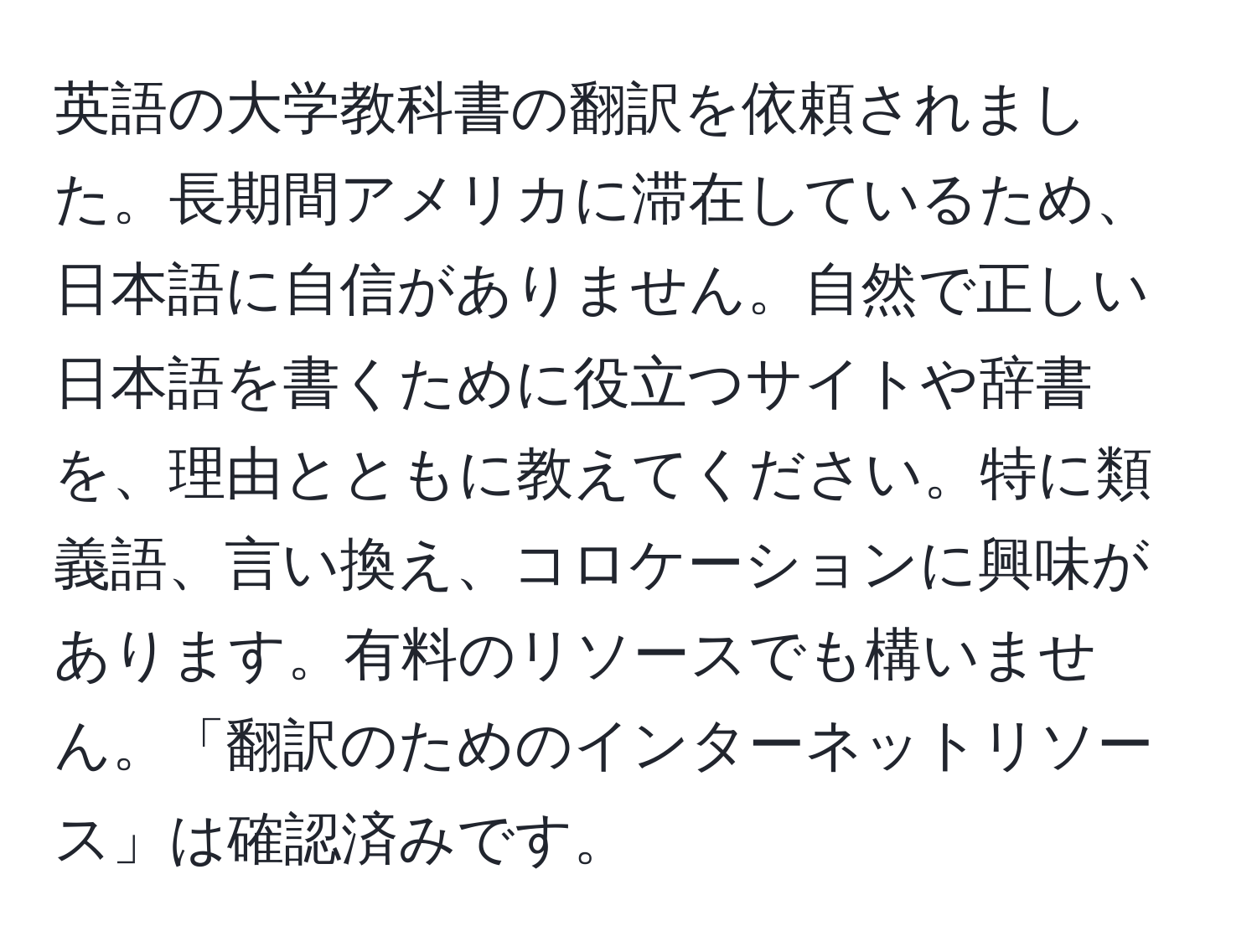 英語の大学教科書の翻訳を依頼されました。長期間アメリカに滞在しているため、日本語に自信がありません。自然で正しい日本語を書くために役立つサイトや辞書を、理由とともに教えてください。特に類義語、言い換え、コロケーションに興味があります。有料のリソースでも構いません。「翻訳のためのインターネットリソース」は確認済みです。