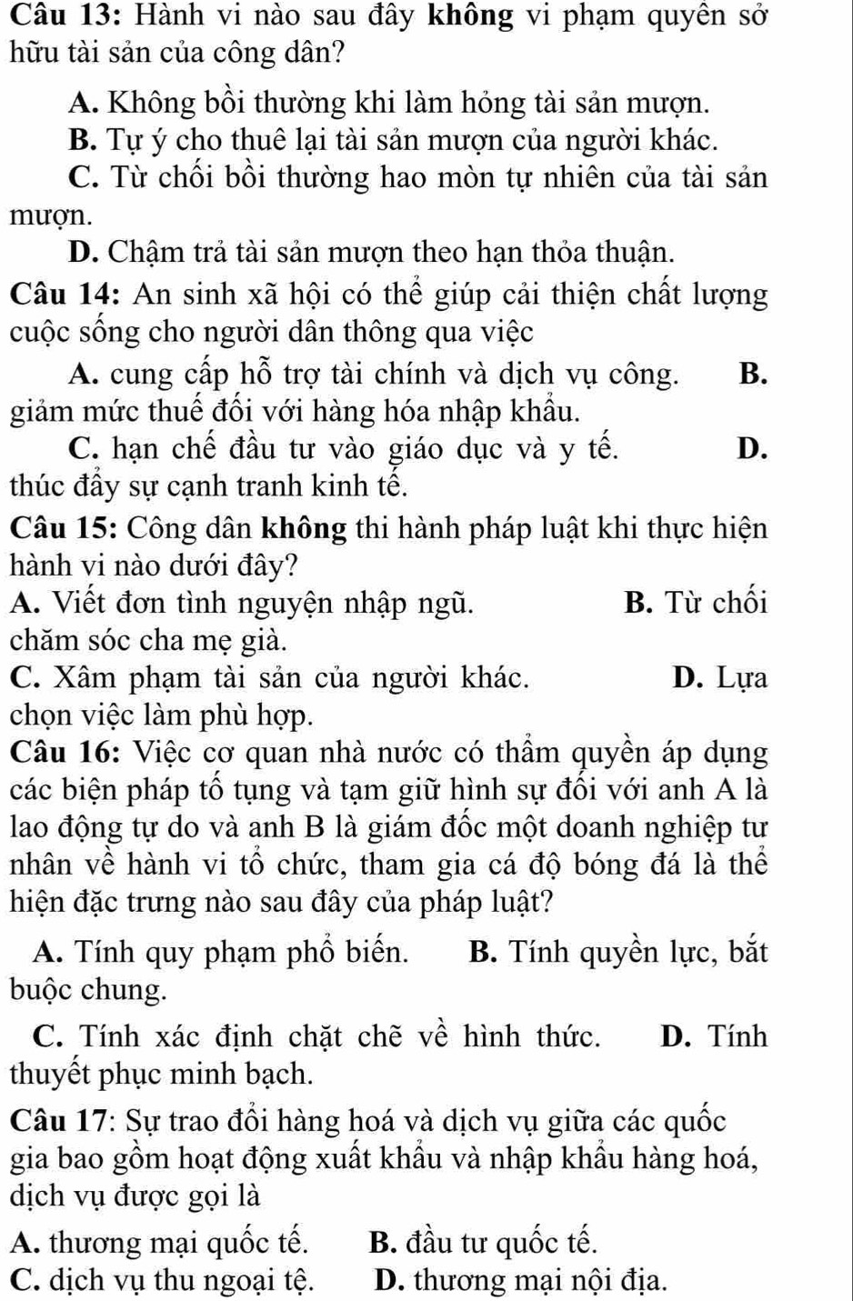 Hành vi nào sau đây không vi phạm quyên sở
hữu tài sản của công dân?
A. Không bồi thường khi làm hóng tài sản mượn.
B. Tự ý cho thuê lại tài sản mượn của người khác.
C. Từ chối bồi thường hao mòn tự nhiên của tài sản
mượn.
D. Chậm trả tài sản mượn theo hạn thỏa thuận.
Câu 14: An sinh xã hội có thể giúp cải thiện chất lượng
cuộc sống cho người dân thông qua việc
A. cung cấp hỗ trợ tài chính và dịch vụ công. B.
giảm mức thuế đối với hàng hóa nhập khẩu.
C. hạn chế đầu tư vào giáo dục và y tế. D.
thúc đẩy sự cạnh tranh kinh tế.
Câu 15: Công dân không thi hành pháp luật khi thực hiện
hành vi nào dưới đây?
A. Viết đơn tình nguyện nhập ngũ. B. Từ chối
chăm sóc cha mẹ già.
C. Xâm phạm tài sản của người khác. D. Lựa
chọn việc làm phù hợp.
Câu 16: Việc cơ quan nhà nước có thầm quyền áp dụng
các biện pháp tố tụng và tạm giữ hình sự đối với anh A là
lao động tự do và anh B là giám đốc một doanh nghiệp tư
nhân về hành vi tổ chức, tham gia cá độ bóng đá là thể
hiện đặc trưng nào sau đây của pháp luật?
A. Tính quy phạm phổ biến. B. Tính quyền lực, bắt
buộc chung.
C. Tính xác định chặt chẽ về hình thức. D. Tính
thuyết phục minh bạch.
Câu 17: Sự trao đổi hàng hoá và dịch vụ giữa các quốc
gia bao gồm hoạt động xuất khẩu và nhập khẩu hàng hoá,
dịch vụ được gọi là
A. thương mại quốc tế. B. đầu tư quốc tế.
C. dịch vụ thu ngoại tệ. D. thương mại nội địa.