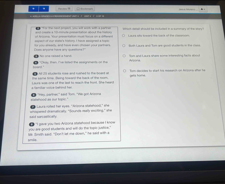 ← → Review === Bookmark Jesus Moreno ...
4. AZELLA GIRADES 6-8 REASSESSMENT UNIT 4 / UNIT 4 / 5 OF 10
2 "For the next project, you will work with a partner Which detail should be included in a summary of the story?
and create a 10-minute presentation about the history
of Arizona. Your presentation must focus on a different Laura sits toward the back of the classroom.
aspect of our state's history. I have assigned a topic
for you already, and have even chosen your partners. Both Laura and Tom are good students in the class.
Does anyone have any questions?"
No one raised a hand Tom and Laura share some interesting facts about
“Okay, then. I’ve listed the assignments on the Arizona.
board."
All 25 students rose and rushed to the board at Tom decides to start his research on Arizona after he
the same time. Being toward the back of the room, gets home.
Laura was one of the last to reach the front. She heard
a familiar voice behind her.
d “Hey, partner,” said Tom. “We got Arizona
statehood as our topic."
Laura rolled her eyes. “Arizona statehood,” she
whispered dramatically. “Sounds really exciting,” she
said sarcastically.
① “I gave you two Arizona statehood because I know
you are good students and will do the topic justice,"
Mr. Smith said. “Don't let me down,” he said with a
smile.