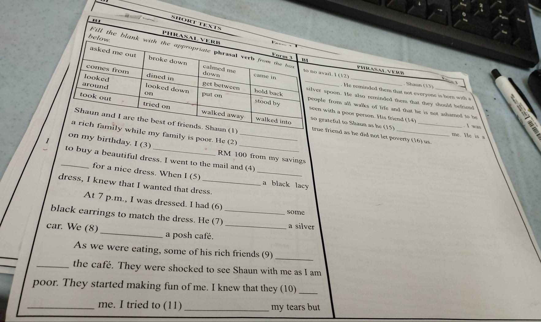 SHORT TEXTS F
BI PHRASAL VERB
below.
Fill the blank with the appropriate phrasal verb from the box
Form 3 BI
_
asked me out broke down calmed me came in
PHRASAL VERB
to no avail. I (12)
down
comes from dined in get between hold back_
3
Shaun (13)
looked looked down put on
. He reminded them that not everyone is born with a
on
silver spoon. He also reminded them that they should befriend
stood by
around seen with a poor person. His friend (14)
took out tried on walked away
people from all walks of life and that he is not ashamed to be
walked into
Shaun and I are the best of friends. Shaun (1)
so grateful to Shaun as he (15)_
I was
a rich family while my family is poor. He (2)_
true friend as he did not let poverty (16) us.
me. He is a
on my birthday. I (3)
_
RM 100 from my savings
_to buy a beautiful dress. I went to the mail and (4)
for a nice dress. When I (5) _a black lacy
dress, I knew that I wanted that dress.
At 7 p.m., I was dressed. I had (6) some
_
black earrings to match the dress. He (7) __a silver
car. We (8)
a posh café.
As we were eating, some of his rich friends (9)_
_the café. They were shocked to see Shaun with me as I am
poor. They started making fun of me. I knew that they (10)_
_me. I tried to (11) _my tears but