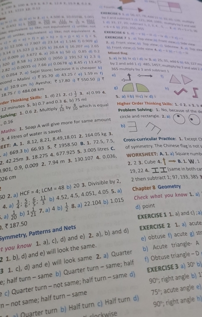 “
x 188.1223 0. 0 1) ”  100 3. 10 4 9 9 1. 8.7 6. 128 7. 15 9 8. 6.3 4
CBO9E.9 1. 5 56; 67, 79, 0:E 13 50 13.05: 17%. 0
 
be 2 and wuitract 1 (3 131; 368, 109), mdmghe tyt and and 76+5* 9=14
C  □ M ( m el ?v 2. 3) 4. A.500 B. 10.010m. 5 001   _ vh=122. I d 33, 27, 20.cubtrach 1. 3. 3. 4. 5.   B. o 1^(-1)=
= 0.452 () C. “ 180 “
te equivalent 5) like; not equivalent () unlike; not =6* 6.111
EXERCISE G 3.4(1-4.8)(14(1-1+4)=14(1-6)=1
( b) 12.106 c) 7.907 d) 23.14 e) 1.146 ( 0.909 g (1* ()* ()* ()* ()* ()* ()* ()=()* ()* ()=1)* 1 golt e eguivalent o) like: n03 elate  
EXERCISE 7 1 . a) Top view; b) Frant view;c Side vew
2. 6) Front view; b) Top view;c) Sideview 3. a Top view -811/7-7-14
).14 () 15.323 j) 6.225 k) 26.64 i) 16.207 m) 2.65
b) Front view; c) Side view & al - 
o) 0.009 p) 3.672 6, a) 20.4 b) 50 c) 0.85 d) 0.2
Mixed lag 1. a) iv b) iv c) i d) iv 3. a) 25. 31, add 6 () 63. (27 m
320 g) 8.58 h) 23300 () 2050 j) 191.52 k) 2.3 ()
2.82 n) 0.0035 o) 7.66 p) 0.0678 q) 8.45 r) 13.475
by 2 and add 1 c) 485, 1457. multiply biy 1 and add 3 
r) 0.054 7, a) Sajal Store; because it is cheaper b
365 multiply by 3 and subtract 1
econd - Malini c) ₹ 35.70 d) 43.25 ε e) 1.59 m f) e) η
g) 10.9 cm h) Ayesha; ₹ 17.80 i) ₹ 550.50 j) 
18.75 ε l) 484.08 km
g)
5. a) ü b) ⅲ c) iv d) (
rder Thinking Skills: 1. d) 21 2. c)  1/2 3. a) 0.99 4.
12 minutes 5, b) 0.7 and 0.3 6, b) 75 mi h)
Solving: 1. 0.6 2. Multiply  2/10  by  8/10  which is equal
Higher Order Thinking Skills: 1.  2. a 3. b 
Problem Solving: 1. No, because of the de
circle and rectangle. 2. a
, 0.16
Maths: 1. Soap A will give more for same amount
b)
3, 4 litres of water is saved.
EET: A. 1. 8.12, 8.21, 8.49,18.01 2. 164.05 kg 3.
, a) 669.3 b) 66.93 5, ₹ 1958.50 B. 1. 72.5, 7.5,  ros-rr ra tc:   E cep  
2. 42.25m 3. 18.275 4. 677.925 5. 3.005 litres C. of symmetry. The Chinese flag is no 
.901, 0.9, 0.009 2. 7.94 m 3. 130.107 4. 0.036, WORKSHEET: A. 1. a) Square numb
2. 2 3. Cube 4. — B. 1. N 1
19, 22 4. τI (same in both ca
26 cm 1;97 19     8
HCF=4;LCM=48 b) 20 3. Divisible by 2, 2 then subtract
50 2. a)  3/4 ; 5/6 ; 6/5 ; 11/3  b) 4.52,4.5,4.051,4.055 5. ª) Chapter 8 Geometry
4. a) Check what you know 1. a
d) point
. a)  1/20  b) 1 1/21  7. a) 4 b)  1/2  8.a) 22.10 4 b) 1.015
EXERCISE 1 1. a) and c) ; a 
. ₹ 187.50
Symmetry, Patterns and Nets
EXERCISE 2 1. a) acute
e) obtuse f) acute g) str
t you know 1. a), c), d) and e) 2. a), b) and d)
2 1. b), d) and e) will look the same.
3 1. c), d) and e) will look same 2. a) Quarter b) Acute triangle- A
e; half turn - same b) Quarter turn - same; half f) Obtuse triangle - D
90°; right angle b) 1
e c) Quarter turn - not same; half turn - same d) EXERCISE 3 a) 30° b)
n - not same; half turn - same
75°
90°; right angle h)
) Quarter turn b) Half turn c) Half turn d) ; acute angle e)
so  w i