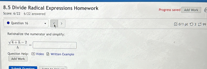 8.5 Divide Radical Expressions Homework Progress saved Add Work 
Score: 6/22 6/22 answered 
Question 16 □ 0/1 pt つ 3 99 
Rationalize the numerator and simplify:
 (sqrt(4+h)-2)/h =
Question Help: Video Written Example 
Add Work