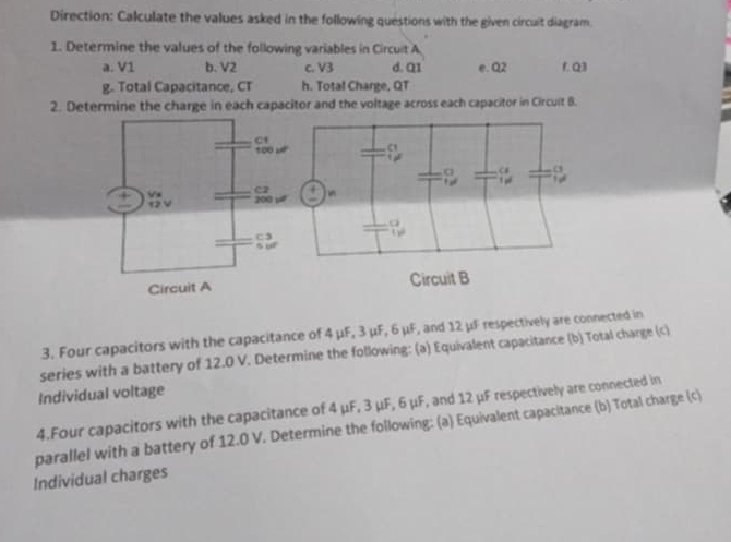 Direction: Calculate the values asked in the following questions with the given circuit diagram. 
1. Determine the values of the following variables in Circuit A 
a. V1 b. V2 c. V3 d. Q1 e. Q2 r. Q3
g. Total Capacitance, CT h. Total Charge, QT
2. Determine the charge in each capacitor and the voltage across each capacitor in Circult B. 

3. Four capacitors with the capacitance of 4 μF, 3 μF, 6 μF, and 12 μF respectively are connected in 
series with a battery of 12.0 V. Determine the following: (a) Equivalent capacitance (b) Total charge (c) 
Individual voltage 
4.Four capacitors with the capacitance of 4 μF, 3 μF, 6 μF, and 12 μF respectively are connected in 
parallel with a battery of 12.0 V. Determine the following: (a) Equivalent capacitance (b) Total charge (c) 
Individual charges