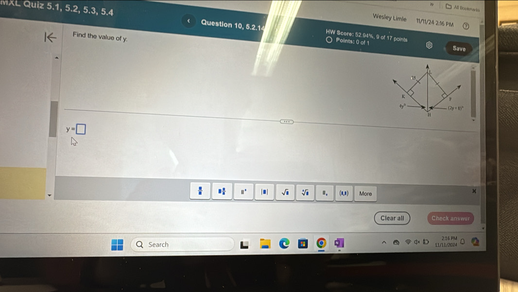 MXL Quiz 5.1, 5.2, 5.3, 5.4 
All Bookmarks 
Wesley Limle 11/11/24 2:16 PM 
Question 10, 5.2.14 HW Score: 52.94%, 9 of 17 points 
Find the value of y. 
Points: 0 of 1 
Save 
as 
K 
P
4y° (2y+8)^circ 
1
y=□
□  □ /□   □° |. | sqrt(□ ) sqrt[□](□ ). More 
Clear all Check answer 
216 PM 
Search 11/11/2024