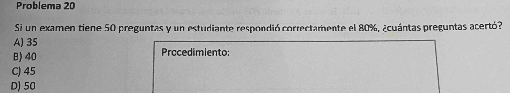 Problema 20
Si un examen tiene 50 preguntas y un estudiante respondió correctamente el 80%, ¿cuántas preguntas acertó?
A) 35
B) 40 Procedimiento:
C) 45
D) 50