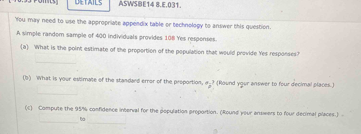 DETAILS ASWSBE14 8.E.031. 
You may need to use the appropriate appendix table or technology to answer this question. 
A simple random sample of 400 individuals provides 108 Yes responses. 
(a) What is the point estimate of the proportion of the population that would provide Yes responses? 
(b) What is your estimate of the standard error of the proportion, sigma _overline p ? (Round your answer to four decimal places.) 
(c) Compute the 95% confidence interval for the population proportion. (Round your answers to four decimal places.) 
to