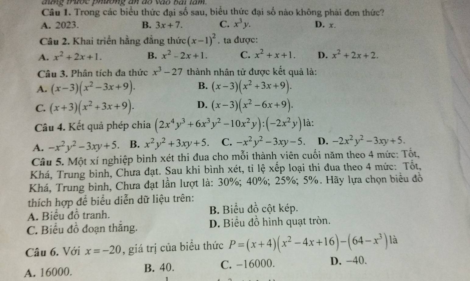 đưng trước phường an do vào bái tâm.
Câu 1. Trong các biểu thức đại số sau, biểu thức đại số nào không phải đơn thức?
A. 2023. B. 3x+7. C. x^3y. D. x.
Câu 2. Khai triển hằng đẳng thức (x-1)^2. ta được:
A. x^2+2x+1. B. x^2-2x+1. C. x^2+x+1. D. x^2+2x+2.
Câu 3. Phân tích đa thức x^3-27 thành nhân tử được kết quả là:
B.
A. (x-3)(x^2-3x+9). (x-3)(x^2+3x+9).
D.
C. (x+3)(x^2+3x+9). (x-3)(x^2-6x+9).
Câu 4. Kết quả phép chia (2x^4y^3+6x^3y^2-10x^2y):(-2x^2y) là:
A. -x^2y^2-3xy+5. B. x^2y^2+3xy+5. C. -x^2y^2-3xy-5. D. -2x^2y^2-3xy+5.
Câu 5. Một xí nghiệp bình xét thi đua cho mỗi thành viên cuối năm theo 4 mức: Tốt,
Khá, Trung bình, Chưa đạt. Sau khi bình xét, tỉ lệ xếp loại thi đua theo 4 mức: Tốt,
Khá, Trung bình, Chưa đạt lần lượt là: 30%; 40%; 25%; 5%. Hãy lựa chọn biểu đồ
thích hợp để biểu diễn dữ liệu trên:
A. Biểu đồ tranh.
B. Biểu đồ cột kép.
C. Biểu đồ đoạn thắng.
D. Biểu đồ hình quạt tròn.
Câu 6. Với x=-20 , giá trị của biểu thức P=(x+4)(x^2-4x+16)-(64-x^3) là
A. 16000. B. 40. C. -16000.
D. -40.