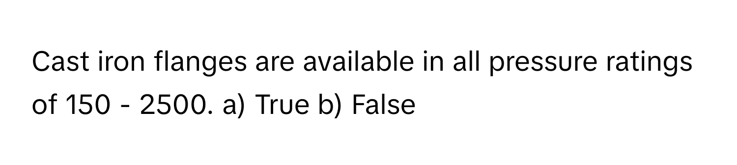 Cast iron flanges are available in all pressure ratings of 150 - 2500.  a) True  b) False