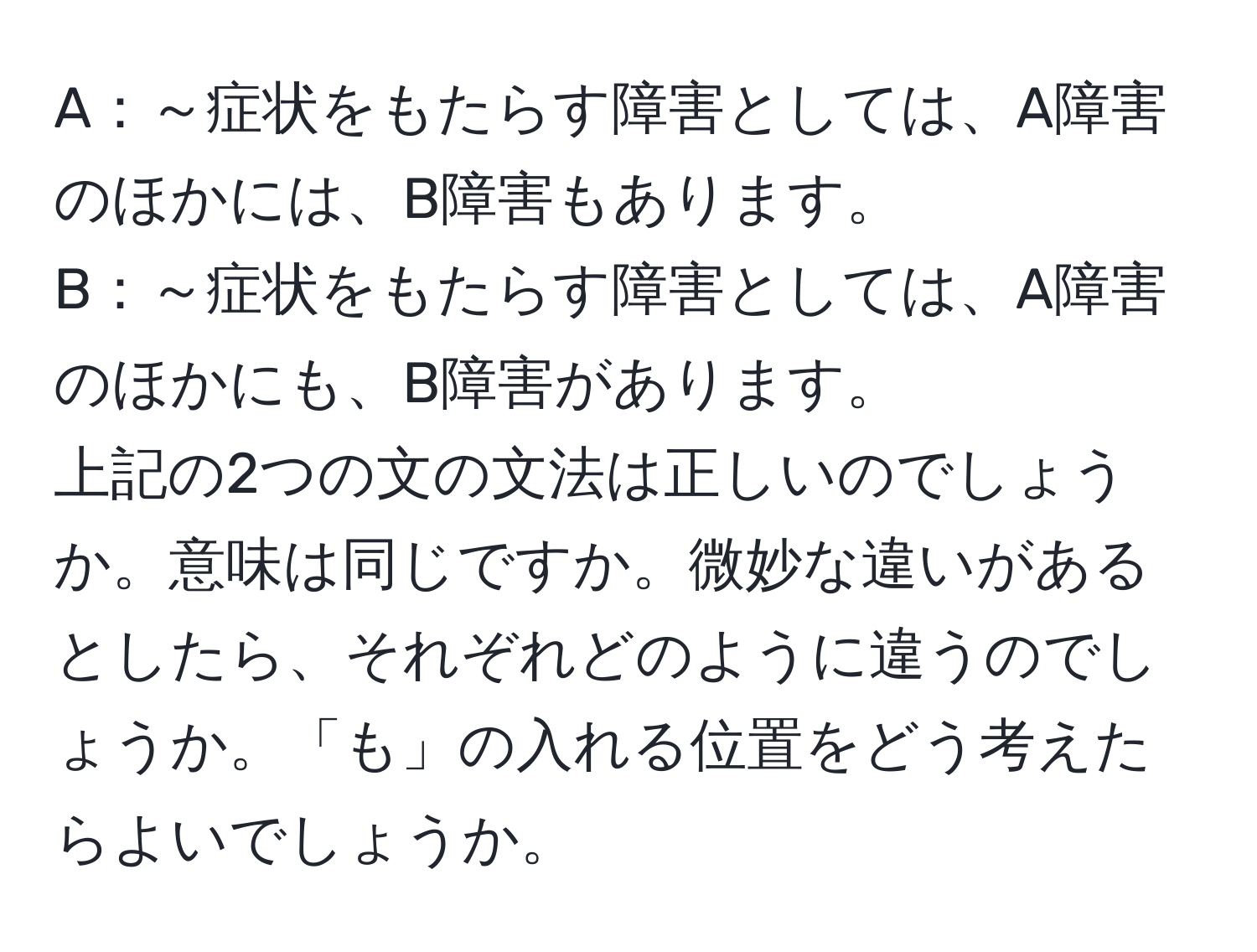 A：～症状をもたらす障害としては、A障害のほかには、B障害もあります。  
B：～症状をもたらす障害としては、A障害のほかにも、B障害があります。  
上記の2つの文の文法は正しいのでしょうか。意味は同じですか。微妙な違いがあるとしたら、それぞれどのように違うのでしょうか。「も」の入れる位置をどう考えたらよいでしょうか。