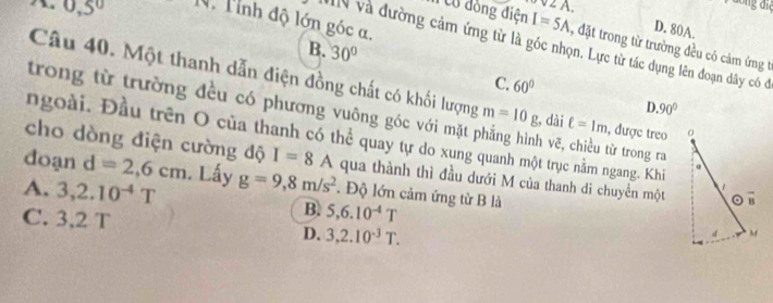 0,5°
V 2 A.
Tỉnh độ lớn góc a.
D. 80A.
ncổ đồng điện I=5A , đặt trong từ trường đều có cảm ứng t
MN và đường cảm ứng từ là góc nhọn. Lực từ tác dụng lên đoạn dây có đó
B. 30°
C. 60°
Câu 40. Một thanh dẫn điện đồng chất có khối lượng ell =1m , được treo
D
trong từ trường đều có phương vuông góc với mặt m=10g h vẽ, chiều từ trong ra
, dài 90°
ngoài. Đầu trên O của thanh có thể quay tự do xung quanh một trục nằm ngang. Khi α
cho dòng điện cường độ I=8A qua thành thì đầu dưới M của thanh di chuyển một 。 B
doạn d=2,6cm. Lấy g=9,8m/s^2. Độ lớn cảm ứng từ B là
A. 3, 2.10^(-4)T B. 5, 6.10^(-4)T
C. 3.2T.
D. 3,2.10^(-3)T.
4 M