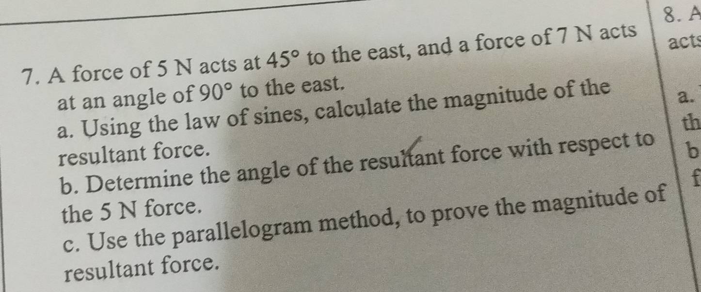 A 
7. A force of 5 N acts at 45° to the east, and a force of 7 N acts acts 
at an angle of 90° to the east. 
a. Using the law of sines, calculate the magnitude of the 
a. 
th 
resultant force. b 
b. Determine the angle of the resultant force with respect to 
the 5 N force. 
c. Use the parallelogram method, to prove the magnitude of 
resultant force.