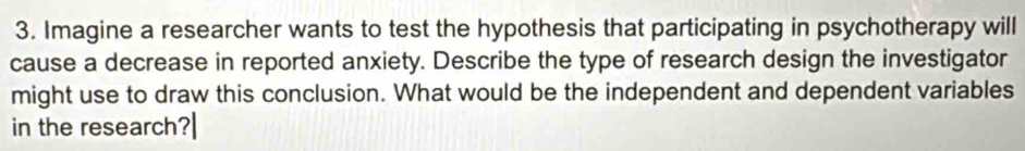 Imagine a researcher wants to test the hypothesis that participating in psychotherapy will 
cause a decrease in reported anxiety. Describe the type of research design the investigator 
might use to draw this conclusion. What would be the independent and dependent variables 
in the research?|