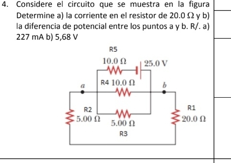 Considere el circuito que se muestra en la figura 
Determine a) la corriente en el resistor de 20.0 Ω y b) 
la diferencia de potencial entre los puntos a y b. R/. a)
227 mA b) 5,68 V