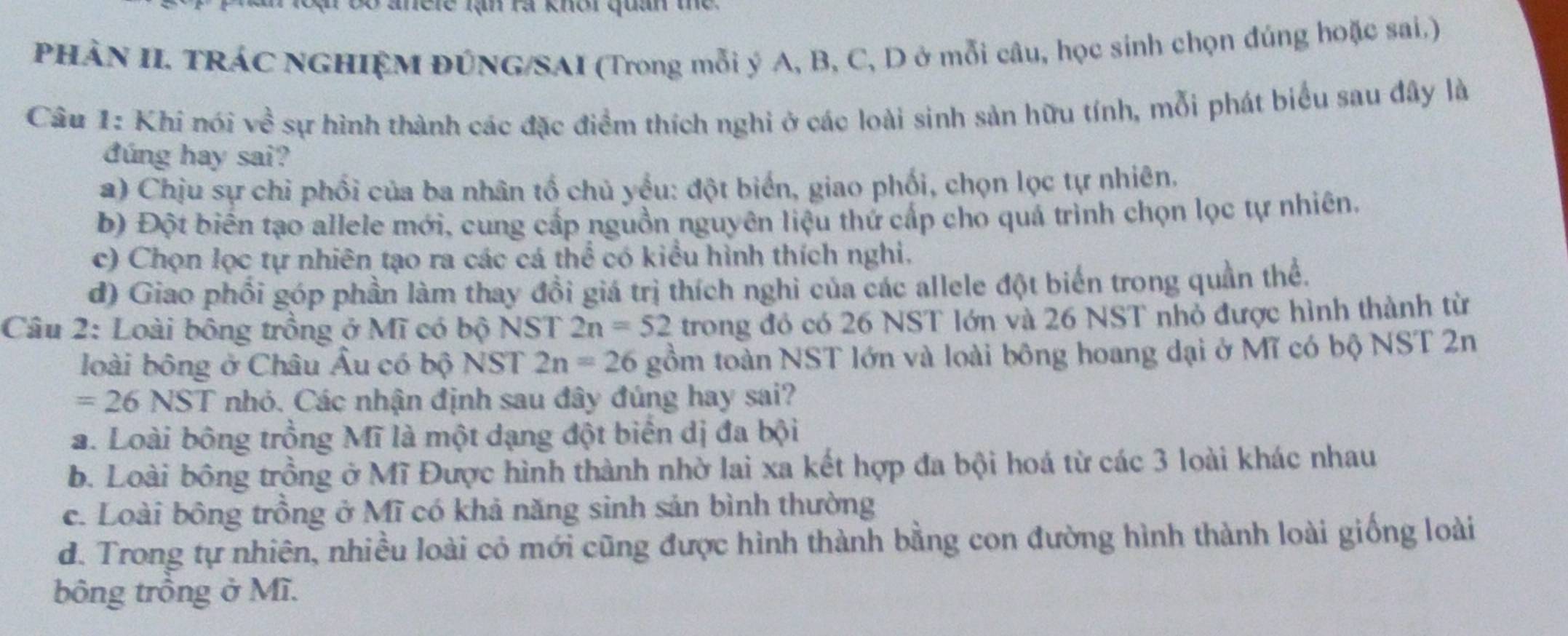 le lạn rà khôi quan te 
PHÀN II TRÁC NGHIỆM ĐÚNG/SAI (Trong mỗi ý A, B, C, D ở mỗi câu, học sinh chọn đúng hoặc sai,)
Câu 1: Khi nói ve^(frac 2)e sự hình thành các đặc điểm thích nghi ở các loài sinh sản hữu tính, mỗi phát biểu sau đây là
đúng hay sai?
a) Chịu sự chỉ phối của ba nhân tổ chủ yểu: đột biển, giao phối, chọn lọc tự nhiên.
b) Đột biển tạo allele mới, cung cấp nguồn nguyên liệu thứ cấp cho quả trình chọn lọc tự nhiên.
c) Chọn lọc tự nhiên tạo ra các cá thể có kiểu hình thích nghi.
d) Giao phổi góp phần làm thay đồi giá trị thích nghi của các allele đột biển trong quần thể.
Câu 2: Loài bông trồng ở Mĩ có bộ NST 2n=52 trong đó có 26 NST lớn và 26 NST nhỏ được hình thành từ
loài bông ở Châu Âu có bộ NST 2n=26 gồm toàn NST lớn và loài bông hoang dại ở Mĩ có bộ NST 2n
=26 NST nhỏ. Các nhận định sau đây đúng hay sai?
a. Loài bông trồng Mĩ là một dạng đột biển dị đa bội
b. Loài bông trồng ở Mĩ Được hình thành nhờ lai xa kết hợp đa bội hoá từ các 3 loài khác nhau
c. Loài bông trồng ở Mĩ có khả năng sinh sản bình thường
d. Trong tự nhiên, nhiều loài cỏ mới cũng được hình thành bằng con đường hình thành loài giống loài
bông trồng ở Mĩ.