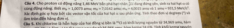 Cho proton có động năng 1,46 MeV bắn phá hạt nhân  7/3  Li đang đứng yên, sinh ra hai hạt α có 
cùng động năng. Biết m_p=1,0073 amu; mu=7,0142 amu; m_alpha =4,0015 amu và 1amu=931,5MeV/c^2. 
Xác định góc φ hợp bởi các vector vận tốc của hai hạt α sau phản ứng. Tính theo đơn vị degrees (°) và 
làm tròn đến hàng đơn vị. 
Câu 5. Khi chlorine là hỗn hợp của hai đồng vị bền là ^35Cl có khối lượng nguyên tử 34,969 amu, hàm 
tử 26 966 amu hàm lượng 24.6%. Tính khối lượng nguyên