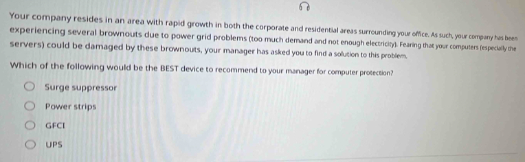 Your company resides in an area with rapid growth in both the corporate and residential areas surrounding your office. As such, your company has been
experiencing several brownouts due to power grid problems (too much demand and not enough electricity). Fearing that your computers (especially the
servers) could be damaged by these brownouts, your manager has asked you to find a solution to this problem.
Which of the following would be the BEST device to recommend to your manager for computer protection?
Surge suppressor
Power strips
GFCI
UPS