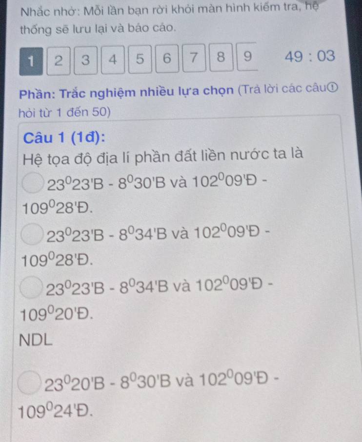 Nhắc nhờ: Mỗi lần bạn rời khỏi màn hình kiếm tra, hệ
thống sẽ lưu lại và báo cáo.
1 2 3 4 5 6 7 8 9 49:03
Phần: Trắc nghiệm nhiều lựa chọn (Trả lời các câu①
hỏi từ 1 đến 50)
Câu 1 (1đ):
Hệ tọa độ địa lí phần đất liền nước ta là
23^023^1B-8^030'B và 102^009'D-
109°28'D.
23°23'B-8°34'B và 102^((circ)^(circ -)
109^circ)28'D.
23°23'B-8°34'B và 102^009'D-
109°20'D.
NDL
23^020'B-8^030'B và 102^009'D-
109°24'D.