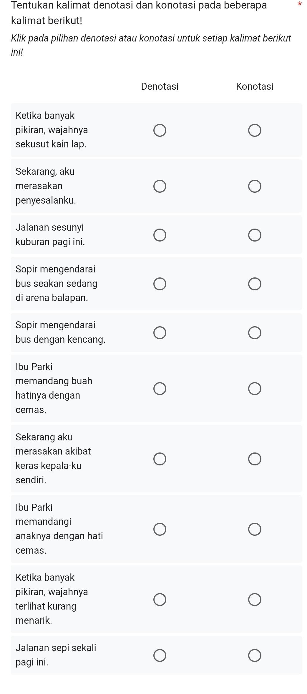 Tentukan kalimat denotasi dan konotasi pada beberapa *
kalimat berikut!
Klik pada pilihan denotasi atau konotasi untuk setiap kalimat berikut
ini!
Denotasi Konotasi
Ketika banyak
pikiran, wajahnya
sekusut kain lap.
Sekarang, aku
merasakan
penyesalanku.
Jalanan sesunyi
kuburan pagi ini.
Sopir mengendarai
bus seakan sedang
di arena balapan.
Sopir mengendarai
bus dengan kencang.
Ibu Parki
memandang buah
hatinya dengan
cemas.
Sekarang aku
merasakan akibat
keras kepala-ku
sendiri.
Ibu Parki
memandangi
anaknya dengan hati
cemas.
Ketika banyak
pikiran, wajahnya
terlihat kurang
menarik.
Jalanan sepi sekali
pagi ini.