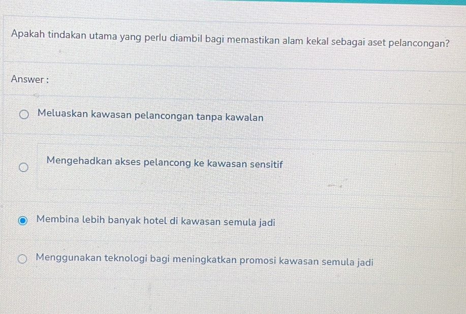 Apakah tindakan utama yang perlu diambil bagi memastikan alam kekal sebagai aset pelancongan?
Answer :
Meluaskan kawasan pelancongan tanpa kawalan
Mengehadkan akses pelancong ke kawasan sensitif
Membina lebih banyak hotel di kawasan semula jadi
Menggunakan teknologi bagi meningkatkan promosi kawasan semula jadi