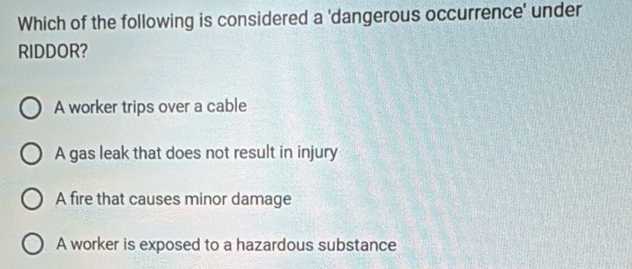 Which of the following is considered a 'dangerous occurrence' under
RIDDOR?
A worker trips over a cable
A gas leak that does not result in injury
A fire that causes minor damage
A worker is exposed to a hazardous substance