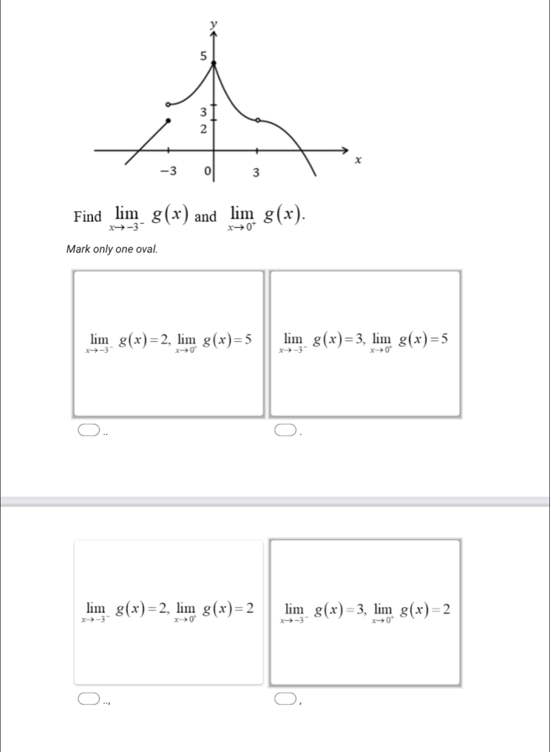 Find limlimits _xto -3^-g(x) and limlimits _xto 0^+g(x). 
Mark only one oval.
limlimits _xto -3^-g(x)=2, limlimits _xto 0^+g(x)=5 limlimits _xto -3^-g(x)=3, limlimits _xto 0^+g(x)=5
limlimits _xto -3^-g(x)=2, limlimits _xto 0^+g(x)=2 limlimits _xto -3^-g(x)=3, limlimits _xto 0^+g(x)=2..