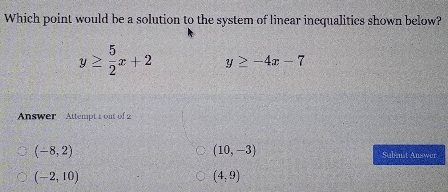 Which point would be a solution to the system of linear inequalities shown below?
y≥  5/2 x+2
y≥ -4x-7
Answer Attempt 1 out of 2
(-8,2)
(10,-3)
Submit Answer
(-2,10)
(4,9)