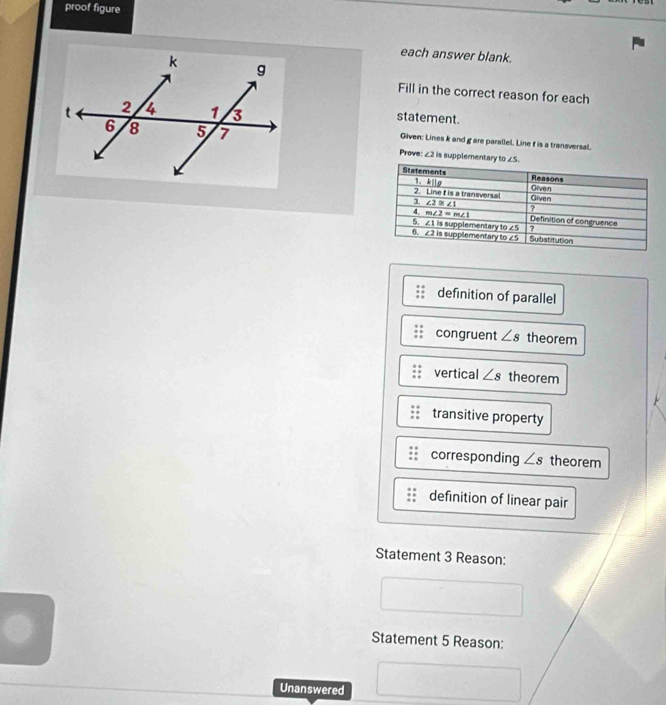 proof figure
each answer blank.
Fill in the correct reason for each
statement.
Given: Lines k and g are parallel. Line t is a transversal.
Prove: 22 is supplementary 
definition of parallel
congruent ∠ s theorem
vertical ∠ s theorem
transitive property
corresponding ∠ s theorem
definition of linear pair
Statement 3 Reason:
Statement 5 Reason:
Unanswered