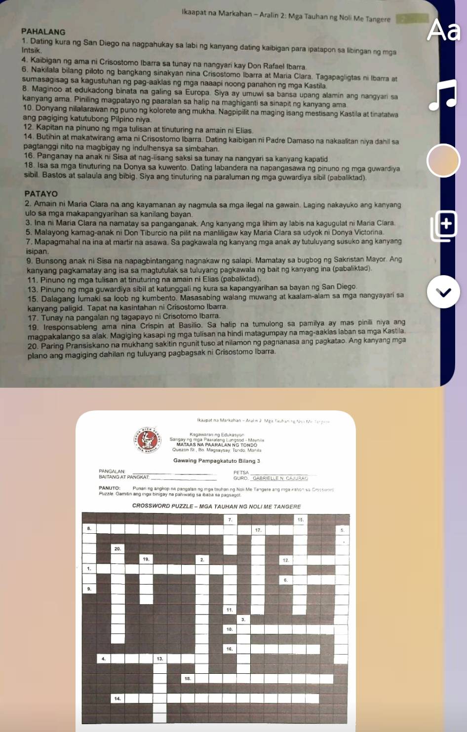 Ikaapat na Markahan - Aralin 2: Mga Tauhan ng Noli Me Tangere
PAHALANG
Aa
1. Dating kura ng San Diego na nagpahukay sa labi ng kanyang dating kaibigan para ipatapon sa libingan ng mga
Intsik.
4. Kaibigan ng ama ni Crisostomo Ibarra sa tunay na nangyari kay Don Rafael Ibarra
6. Nakilala bilang piloto ng bangkang sinakyan nina Crisostomo Ibarra at Maria Clara. Tagapagligtas ni Ibarra at
sumasagisag sa kagustuhan ng pag-aaklas ng mga naaapi noong panahon ng mga Kastila
8. Maginoo at edukadong binata na galing sa Europa. Siya ay umuwi sa bansa upang alamin ang nangyari sa
kanyang ama. Piniling magpatayo ng paaralan sa halip na maghiganti sa sinapit ng kanyang ama
10. Donyang nilalarawan ng puno ng kolorete ang mukha. Nagpipilit na maging isang mestisang Kastila at tinatatwa
ang pagiging katutubong Pilpino niya.
12. Kapitan na pinuno ng mga tulisan at tinuturing na amain ni Elias.
14. Butihin at makatwirang ama ni Crisostomo Ibarra. Dating kaibigan ni Padre Damaso na nakaalitan niya dahil sa
pagtanggi nito na magbigay ng indulhensya sa simbahan.
16. Panganay na anak ni Sisa at nag-iisang saksi sa tunay na nangyari sa kanyang kapatid
18. Isa sa mga tinuturing na Donya sa kuwento. Dating labandera na napangasawa ng pinuno ng mga guwardiya
sibil. Bastos at salaula ang bibig. Siya ang tinuturing na paraluman ng mga guwardiya sibil (pabaliktad).
PATAYO
2. Amain ni Maria Clara na ang kayamanan ay nagmula sa mga ilegal na gawain. Laging nakayuko ang kanyang
ulo sa mga makapangyarihan sa kanilang bayan.
3. Ina ni Maria Clara na namatay sa panganganak. Ang kanyang mga lihim ay labis na kagugulat ni Maria Clara
5. Malayong kamag-anak ni Don Tiburcio na pilit na manliligaw kay Maria Clara sa udyok ni Donya Victorina.
7. Mapagmahal na ina at martir na asawa. Sa pagkawala ng kanyang mga anak ay tutuluyang susuko ang kanyang
isipan.
9. Bunsong anak ni Sisa na napagbintangang nagnakaw ng salapi. Mamatay sa bugbog ng Sakristan Mayor. Ang
kanyang pagkamatay ang isa sa magtutulak sa tuluyang pagkawala ng bait ng kanyang ina (pabaliktad).
11. Pinuno ng mga tulisan at tinuturing na amain ni Elias (pabaliktad).
13. Pinuno ng mga guwardiya sibil at katunggali ng kura sa kapangyarihan sa bayan ng San Diego.
15. Dalagang lumaki sa loob ng kumbento. Masasabing walang muwang at kaalam-alam sa mga nangyayari sa
kanyang paligid. Tapat na kasintahan ni Crisostomo Ibarra.
17. Tunay na pangalan ng tagapayo ni Crisotomo Ibarra.
19. Iresponsableng ama nina Crispin at Basilio. Sa halip na tumulong sa pamilya ay mas pinili niya ang
magpakalango sa alak. Magiging kasapi ng mga tulisan na hindi matagumpay na mag-aaklas laban sa mga Kastila
20. Paring Pransiskano na mukhang sakitin ngunit tuso at nilamon ng pagnanasa ang pagkatao. Ang kanyang mga
plano ang magiging dahilan ng tuluyang pagbagsak ni Crisostomo Ibarra.
Ikaapat na Markahan - Arain 2. Mga Tauhan hg Nha tán tan g n 
Kagawaran ng Edukasyon
* '''Mtaas a Paaralan ng tondó'
Quezon St, Bo. Magsaysay. Tondo. Manila
Gawaing Pampagkatuto Bilang 3
_
PANGALAN:
BAITANG AT PANGKAT GURO. GABRIELLE N. CAJURAO
PANUTO: Punan ng angkop na pangalan ng mga tauban ng Noli Me Tangere ang mga kshon sa Crssemr
Puzzle. Gamitin ang iga binigay na pah watig sa ibaba sa pagsagot