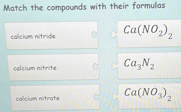 Match the compounds with their formulas 
calcium nitride
Ca(NO_2)_2
calcium nitrite
Ca_3N_2
calcium nitrate
Ca(NO_3)_2