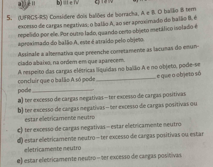 a) lel b) II e IV
5. (UFRGS-RS) Considere dois balões de borracha, A e B. O balão B tem
excesso de cargas negativas; o balão A, ao ser aproximado do balão B, é
repelido por ele. Por outro lado, quando certo objeto metálico isolado é
aproximado do balão A, este é atraído pelo objeto.
Assinale a alternativa que preenche corretamente as lacunas do enun-
ciado abaixo, na ordem em que aparecem.
A respeito das cargas elétricas líquidas no balão A e no objeto, pode-se
_e que o objeto só
concluir que o balão A só pode
pode_
.
a) ter excesso de cargas negativas - ter excesso de cargas positivas
b) ter excesso de cargas negativas - ter excesso de cargas positivas ou
estar eletricamente neutro
c) ter excesso de cargas negativas - estar eletricamente neutro
d) estar eletricamente neutro - ter excesso de cargas positivas ou estar
eletricamente neutro
e) estar eletricamente neutro - ter excesso de cargas positivas