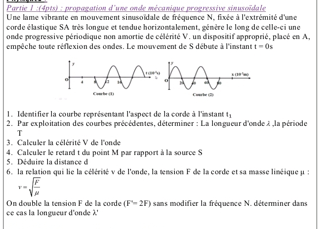 Partie 1 :(4pts) : propagation d’une onde mécanique progressive sinusoïdale
Une lame vibrante en mouvement sinusoïdale de fréquence N, fixée à l'extrémité d'une
corde élastique SA très longue et tendue horizontalement, génère le long de celle-ci une
onde progressive périodique non amortie de célérité V. un dispositif approprié, placé en A,
empêche toute réflexion des ondes. Le mouvement de S débute à l'instant t=0s
1. Identifier la courbe représentant l'aspect de la corde à l'instant t_1
2. Par exploitation des courbes précédentes, déterminer : La longueur d'onde λ ,la période
T
3. Calculer la célérité V de l'onde
4. Calculer le retard t du point M par rapport à la source S
5. Déduire la distance d
6. la relation qui lie la célérité v de l'onde, la tension F de la corde et sa masse linéique μ :
v=sqrt(frac F)mu 
On double la tension F de la corde (F'=2F) sans modifier la fréquence N. déterminer dans
ce cas la longueur d'onde λ'