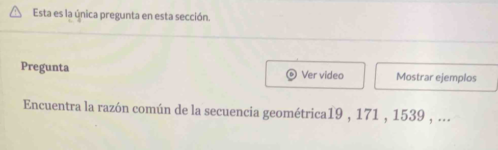 Esta es la única pregunta en esta sección. 
Pregunta Ver video Mostrar ejemplos 
Encuentra la razón común de la secuencia geométrica19 , 171 , 1539 , ...