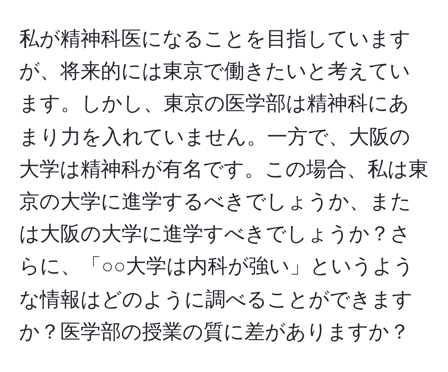 私が精神科医になることを目指していますが、将来的には東京で働きたいと考えています。しかし、東京の医学部は精神科にあまり力を入れていません。一方で、大阪の大学は精神科が有名です。この場合、私は東京の大学に進学するべきでしょうか、または大阪の大学に進学すべきでしょうか？さらに、「○○大学は内科が強い」というような情報はどのように調べることができますか？医学部の授業の質に差がありますか？