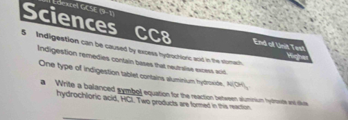 Edexcel GCSE (9-1) 
Sciences CC8 
End of Unit Test 
5 Indigestion can be caused by excess hydrochloric acid in the stomach 
Hig 
Indigestion remedies contain bases that neutralise excess acid, 
One type of indigestion tablet contains aluminium hydroxide, N(OH)_3
a Write a balanced symbol equation for the reaction between aluminium hydroste and dlikute 
hydrochloric acid, HCI. Two products are formed in this reaction