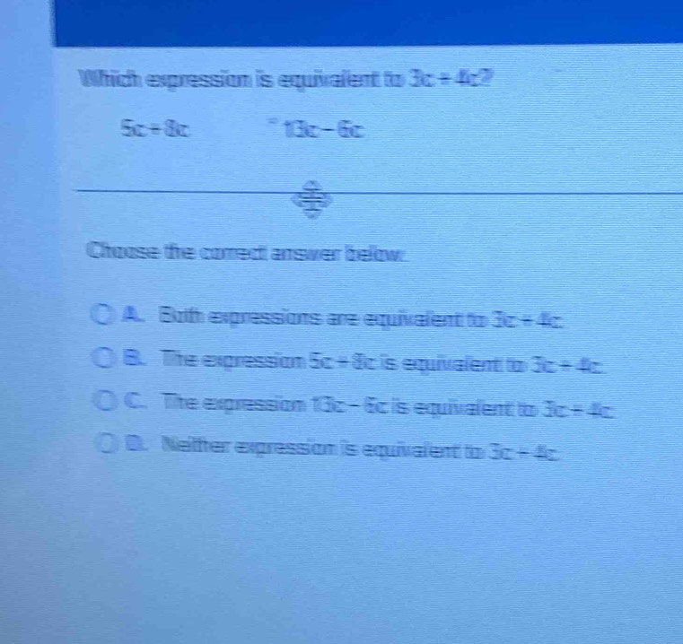 Which expression is equivalent to 3c+4c
5c+8c 13c-6c
Choose the comect answer below.
A. Both expressions are equivalent to 3c+4c
B. The expression 5c+8c is equivalent to 3c+4c
C. The expression 13x-6c is equivalent to 3c+4c
D. Netter expression is equivalent to 3c+4z