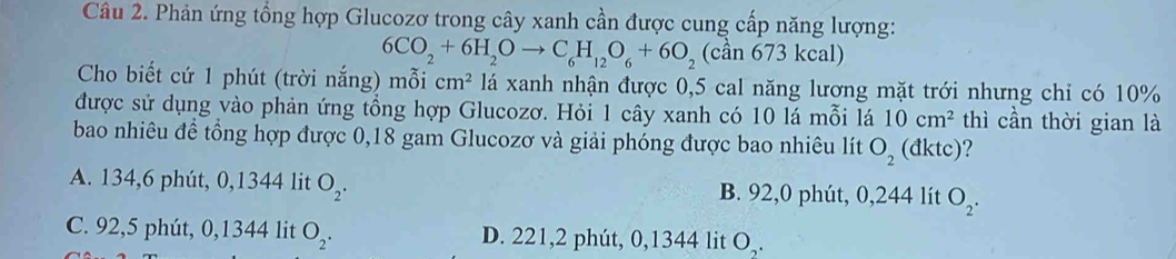 Phản ứng tổng hợp Glucozơ trong cây xanh cần được cung cấp năng lượng:
6CO_2+6H_2Oto C_6H_12O_6+6O_2 (cần 673 kcal)
Cho biết cứ 1 phút (trời nắng) mỗi cm^2 lá xanh nhận được 0,5 cal năng lương mặt trới nhưng chỉ có 10%
được sử dụng vào phản ứng tổng hợp Glucozơ. Hỏi 1 cây xanh có 10 lá mỗi lá 10cm^2 thì cần thời gian là
bao nhiêu đề tổng hợp được 0,18 gam Glucozơ và giải phóng được bao nhiêu lít O_2 (đktc) ?
A. 134,6 phút, 0,1344 lit O_2. B. 92,0 phút, 0,244 lít O_2.
C. 92,5 phút, 0,1344 lit O_2. D. 221, 2 phút, 0,1344 lit O,.