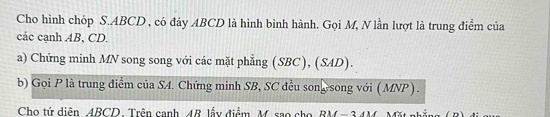 Cho hình chóp S. ABCD , có đáy ABCD là hình bình hành. Gọi M, N lần lượt là trung điểm của 
các cạnh AB, CD. 
a) Chứng minh MN song song với các mặt phẳng (SBC), (SAD). 
b) Gọi P là trung điểm của SA. Chứng minh SB, SC đều song song với ( MNP ) . 
Cho tứ diên ABCD. Trên canh AB lấy điểm, M. sao cho BM - 34M, Mặt phẳng