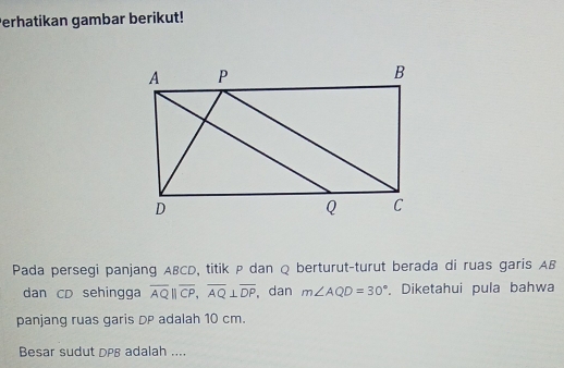 Perhatikan gambar berikut! 
Pada persegi panjang ABCD, titik P dan Q berturut-turut berada di ruas garis AB
dan CD sehingga overline AQ||overline CP, overline AQ⊥ overline DP dan m∠ AQD=30°. Diketahui pula bahwa 
panjang ruas garis DP adalah 10 cm. 
Besar sudut DPB adalah ....