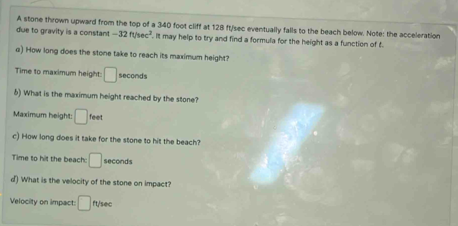 A stone thrown upward from the top of a 340 foot cliff at 128 ft/sec eventually falls to the beach below. Note: the acceleration 
due to gravity is a constant -32ft/sec^2. It may help to try and find a formula for the height as a function of . 
a) How long does the stone take to reach its maximum height? 
Time to maximum height: □ seconds
6) What is the maximum height reached by the stone? 
Maximum height: □ feet
c) How long does it take for the stone to hit the beach? 
Time to hit the beach: □ seconds
d) What is the velocity of the stone on impact? 
Velocity on impact: □ ft/sec