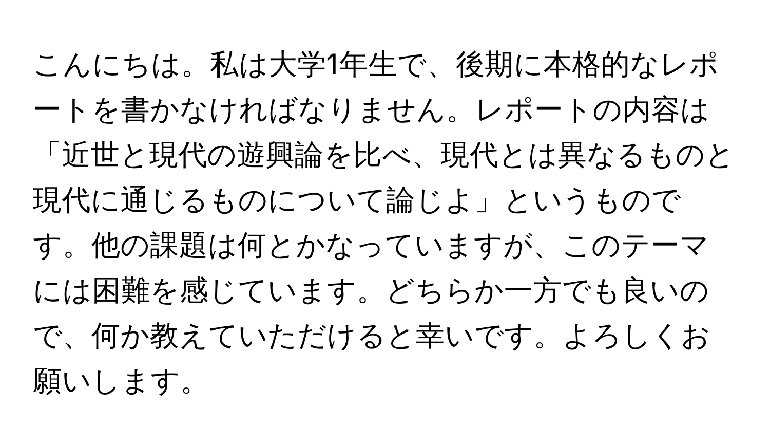 こんにちは。私は大学1年生で、後期に本格的なレポートを書かなければなりません。レポートの内容は「近世と現代の遊興論を比べ、現代とは異なるものと現代に通じるものについて論じよ」というものです。他の課題は何とかなっていますが、このテーマには困難を感じています。どちらか一方でも良いので、何か教えていただけると幸いです。よろしくお願いします。